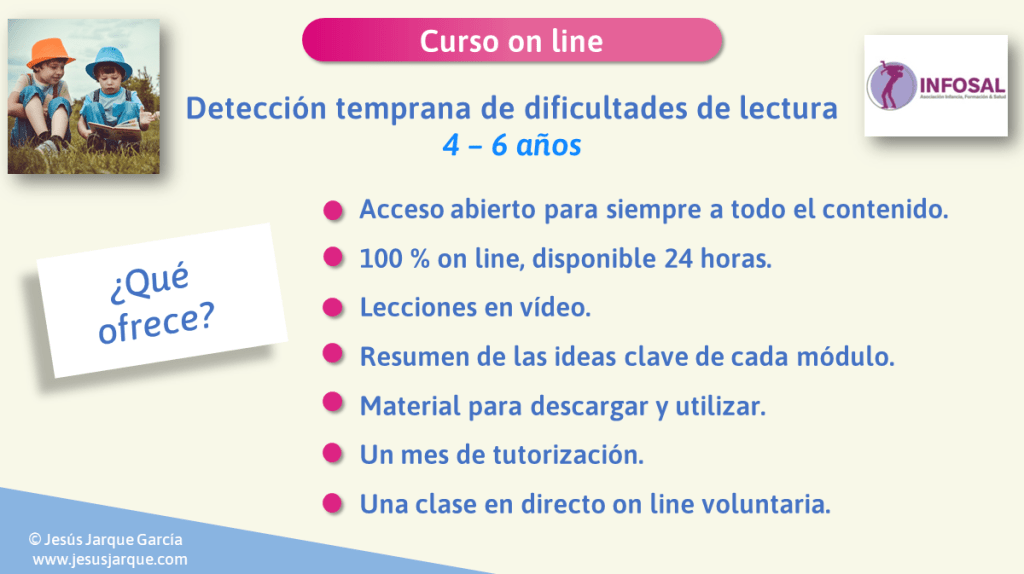 Esto es lo que ofrece el Curso on line Detección Temprana de Dificultades de lectura: 4 a 6 años. Impartido por Jesús Jarque en la plataforma INFOSAL. Con acceso para siempre a todos los materiales.